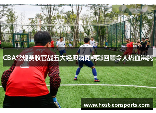 CBA常规赛收官战五大经典瞬间精彩回顾令人热血沸腾