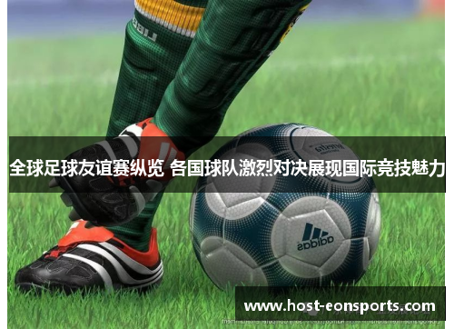 全球足球友谊赛纵览 各国球队激烈对决展现国际竞技魅力